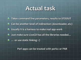 Actual task
Takes command line parameters, results to STDOUT

Can be another level of indirection (downloader, etc)

Usually it is a harness to make real app work

Just make sure LiveCD has all the libraries needed…

… or use static linking :-)


     Perl apps can be treated with perlcc or PAR
 