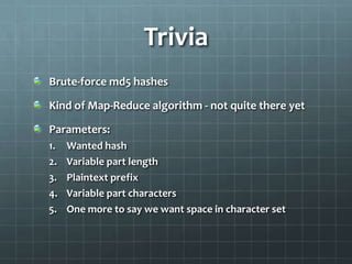 Trivia
Brute-force md5 hashes

Kind of Map-Reduce algorithm - not quite there yet

Parameters:
1.   Wanted hash
2.   Variable part length
3.   Plaintext prefix
4.   Variable part characters
5.   One more to say we want space in character set
 