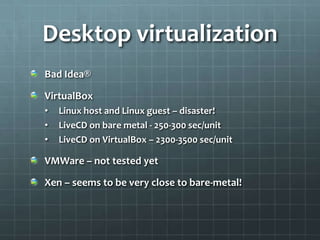 Desktop virtualization
Bad Idea®

VirtualBox
•   Linux host and Linux guest – disaster!
•   LiveCD on bare metal - 250-300 sec/unit
•   LiveCD on VirtualBox – 2300-3500 sec/unit

VMWare – not tested yet

Xen – seems to be very close to bare-metal!
 