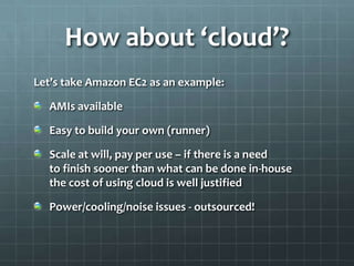 How about ‘cloud’?
Let’s take Amazon EC2 as an example:

  AMIs available

  Easy to build your own (runner)

  Scale at will, pay per use – if there is a need
  to finish sooner than what can be done in-house
  the cost of using cloud is well justified

  Power/cooling/noise issues - outsourced!
 