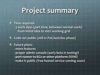 Project summary
Time required:
- 3 work days (part time, between normal work)
    from initial idea to 100% working grid

Code not public (still in PoC/test/dev phase)

Future plans:
- more features
- proper admin console (early beta in testing)!
- port runner to EC2 or other platform DONE!
- make it public (free hosted service coming soon)
 