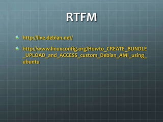 RTFM
http://live.debian.net/

http://www.linuxconfig.org/Howto_CREATE_BUNDLE
_UPLOAD_and_ACCESS_custom_Debian_AMI_using_
ubuntu
 