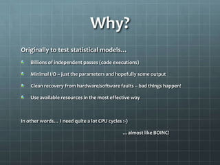 Why?
Originally to test statistical models…
    Billions of independent passes (code executions)

    Minimal I/O – just the parameters and hopefully some output

    Clean recovery from hardware/software faults – bad things happen!

    Use available resources in the most effective way



In other words… I need quite a lot CPU cycles :-)

                                              …almost like BOINC!
 