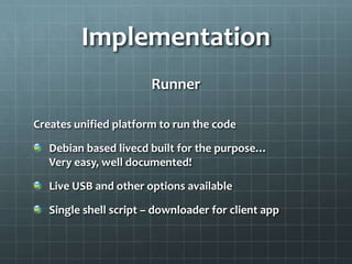 Implementation
                       Runner

Creates unified platform to run the code

   Debian based livecd built for the purpose…
   Very easy, well documented!

   Live USB and other options available

   Single shell script – downloader for client app
 