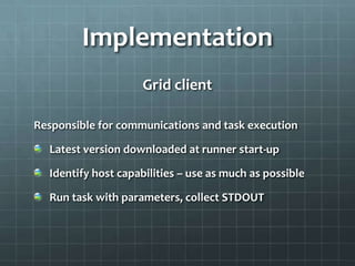Implementation
                    Grid client

Responsible for communications and task execution

  Latest version downloaded at runner start-up

  Identify host capabilities – use as much as possible

  Run task with parameters, collect STDOUT
 