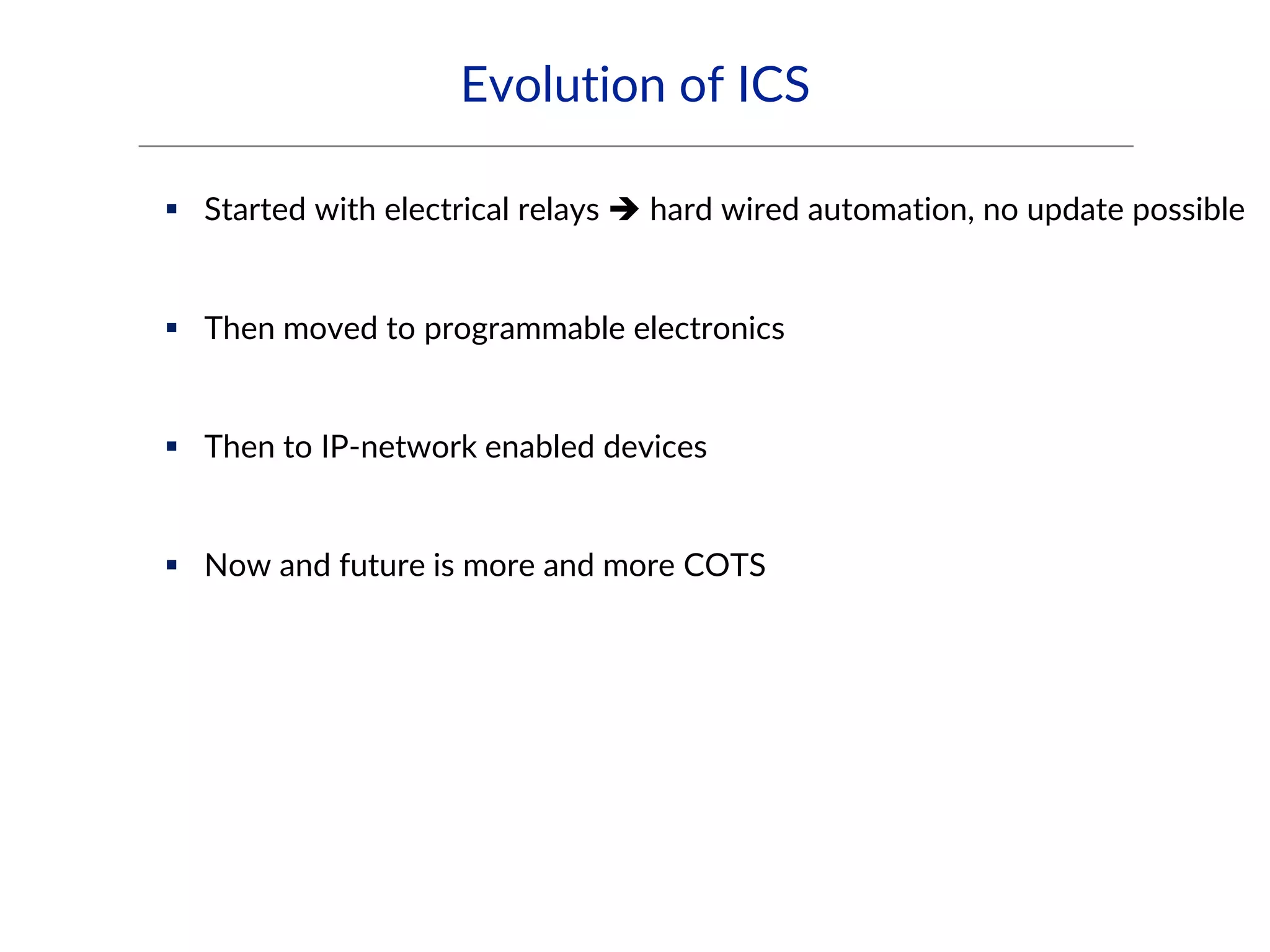 Evolution of ICS
 Started with electrical relays  hard wired automation, no update possible
 Then moved to programmable electronics
 Then to IP-network enabled devices
 Now and future is more and more COTS
 