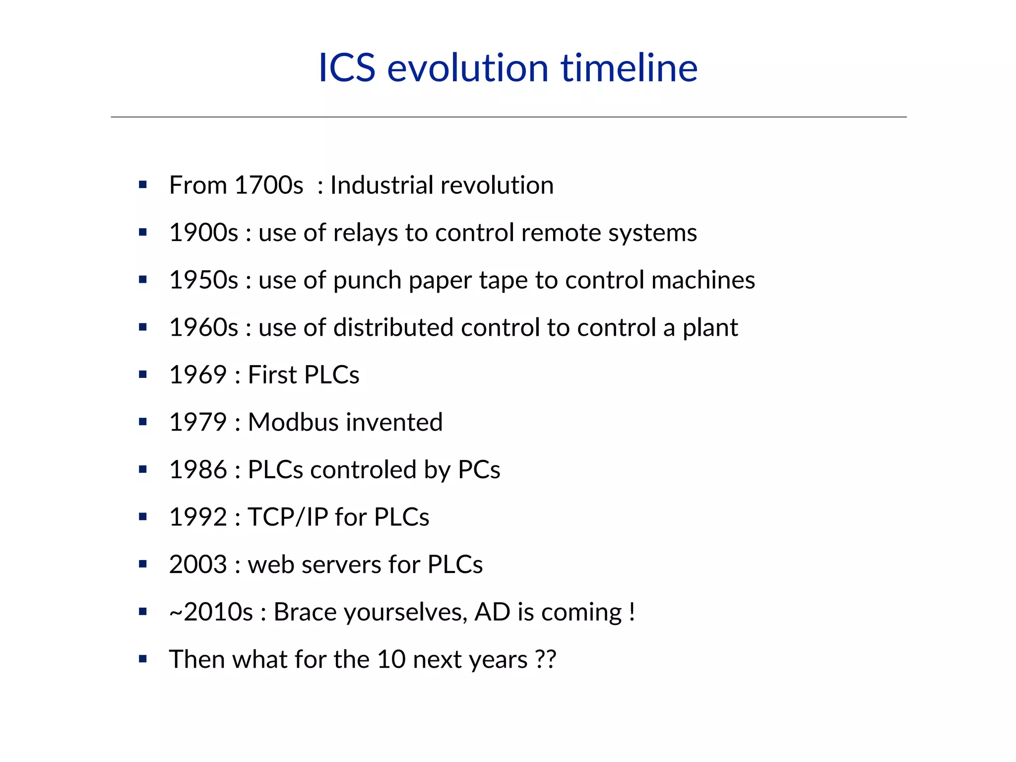 ICS evolution timeline
 From 1700s : Industrial revolution
 1900s : use of relays to control remote systems
 1950s : use of punch paper tape to control machines
 1960s : use of distributed control to control a plant
 1969 : First PLCs
 1979 : Modbus invented
 1986 : PLCs controled by PCs
 1992 : TCP/IP for PLCs
 2003 : web servers for PLCs
 ~2010s : Brace yourselves, AD is coming !
 Then what for the 10 next years ??
 
