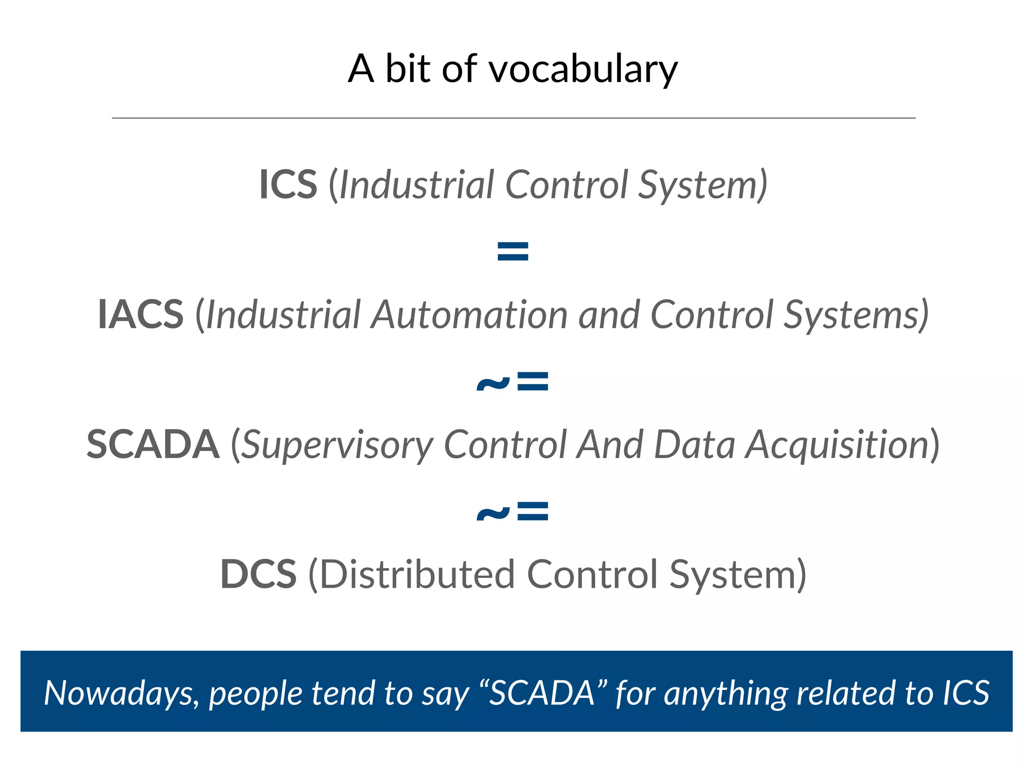 A bit of vocabulary
ICS (Industrial Control System)
=
IACS (Industrial Automation and Control Systems)
~=
SCADA (Supervisory Control And Data Acquisition)
~=
DCS (Distributed Control System)
Nowadays, people tend to say “SCADA” for anything related to ICS
 