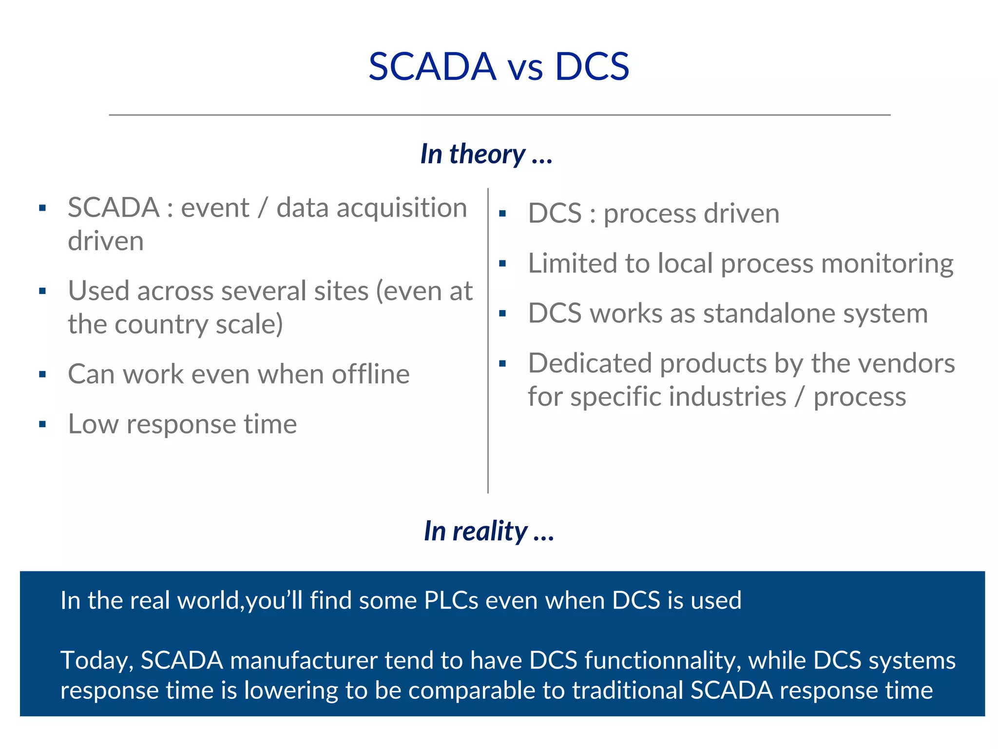 SCADA vs DCS
▪ SCADA : event / data acquisition
driven
▪ Used across several sites (even at
the country scale)
▪ Can work even when offline
▪ Low response time
▪ DCS : process driven
▪ Limited to local process monitoring
▪ DCS works as standalone system
▪ Dedicated products by the vendors
for specific industries / process
▪ In the real world,you’ll find some PLCs even when DCS is used
▪ Today, SCADA manufacturer tend to have DCS functionnality, while DCS systems
response time is lowering to be comparable to traditional SCADA response time
In theory …
In reality …
 