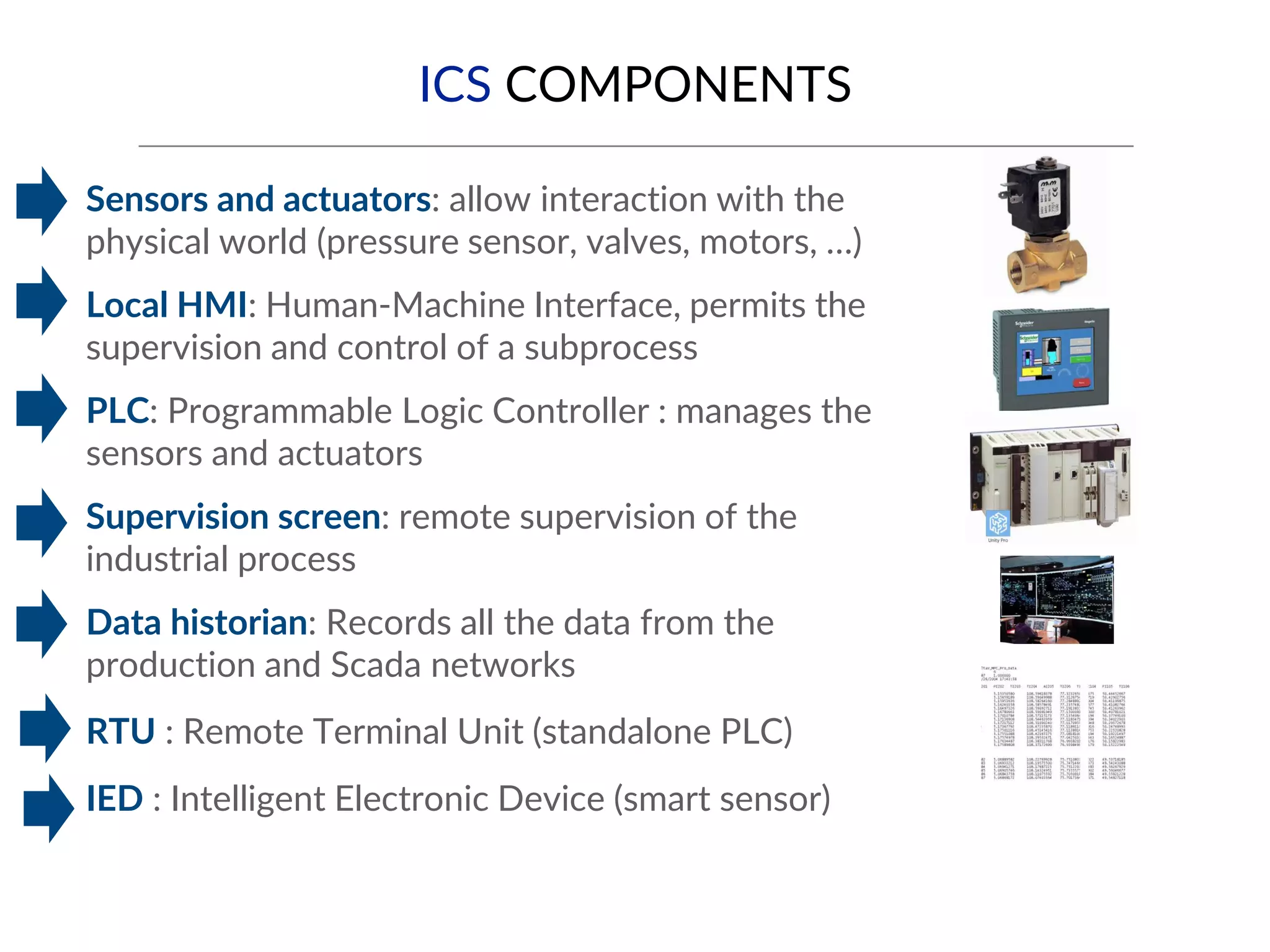ICS COMPONENTS
▪ Sensors and actuators: allow interaction with the
physical world (pressure sensor, valves, motors, …)
▪ Local HMI: Human-Machine Interface, permits the
supervision and control of a subprocess
▪ PLC: Programmable Logic Controller : manages the
sensors and actuators
▪ Supervision screen: remote supervision of the
industrial process
▪ Data historian: Records all the data from the
production and Scada networks
▪ RTU : Remote Terminal Unit (standalone PLC)
▪ IED : Intelligent Electronic Device (smart sensor)
 