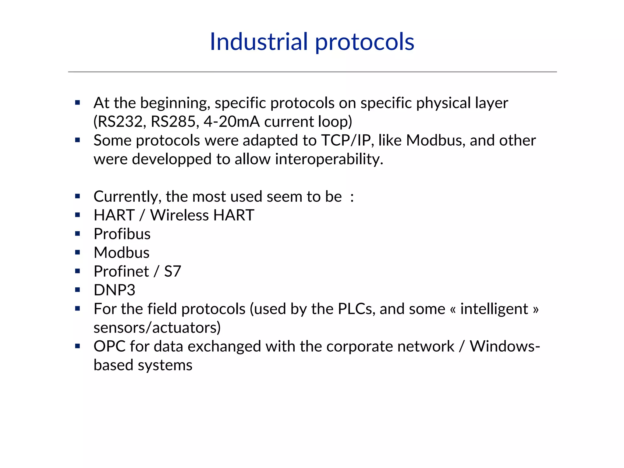 Industrial protocols
 At the beginning, specific protocols on specific physical layer
(RS232, RS285, 4-20mA current loop)
 Some protocols were adapted to TCP/IP, like Modbus, and other
were developped to allow interoperability.
 Currently, the most used seem to be :
 HART / Wireless HART
 Profibus
 Modbus
 Profinet / S7
 DNP3
 For the field protocols (used by the PLCs, and some « intelligent »
sensors/actuators)
 OPC for data exchanged with the corporate network / Windows-
based systems
 