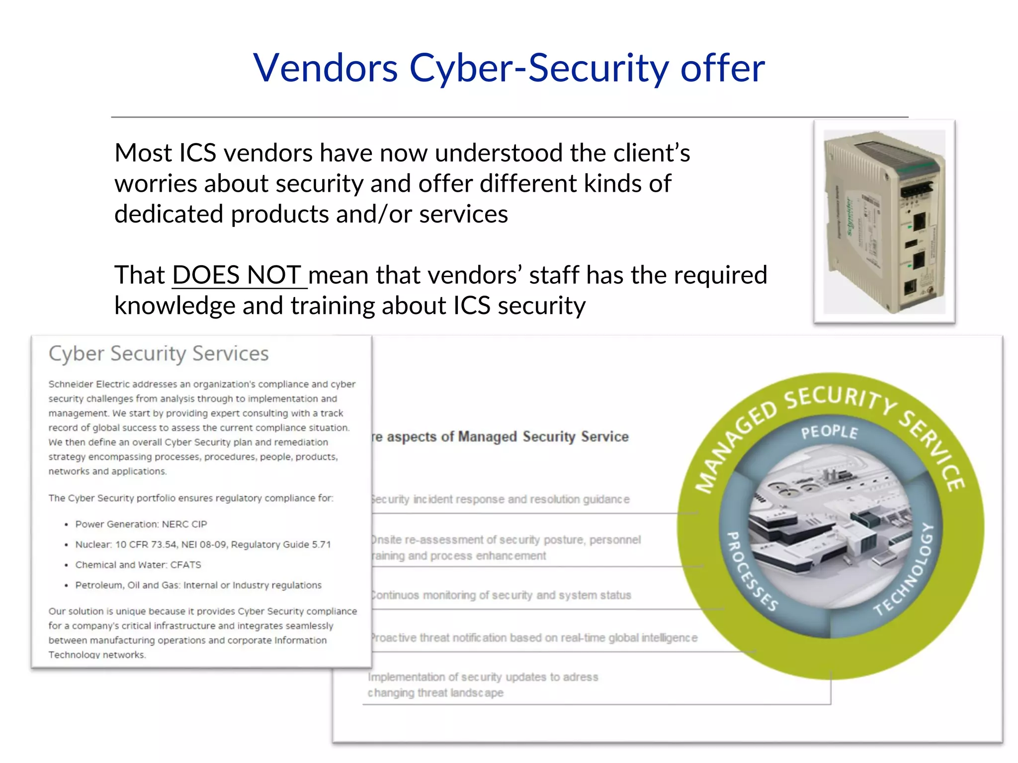Vendors Cyber-Security offer
Most ICS vendors have now understood the client’s
worries about security and offer different kinds of
dedicated products and/or services
That DOES NOT mean that vendors’ staff has the required
knowledge and training about ICS security
 