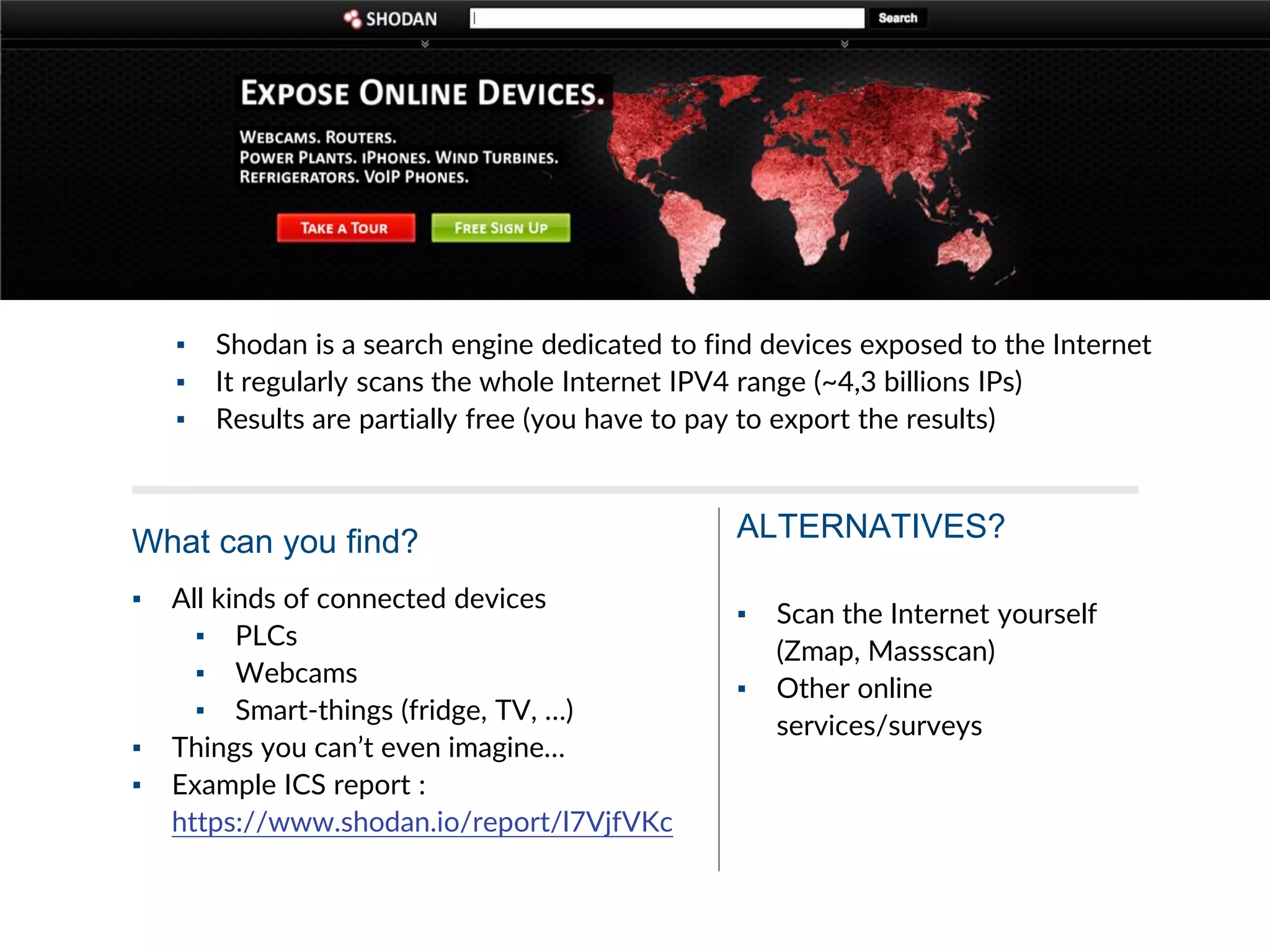 ▪ Shodan is a search engine dedicated to find devices exposed to the Internet
▪ It regularly scans the whole Internet IPV4 range (~4,3 billions IPs)
▪ Results are partially free (you have to pay to export the results)
▪ All kinds of connected devices
▪ PLCs
▪ Webcams
▪ Smart-things (fridge, TV, …)
▪ Things you can’t even imagine…
▪ Example ICS report :
https://www.shodan.io/report/l7VjfVKc
What can you find?
▪ Scan the Internet yourself
(Zmap, Massscan)
▪ Other online
services/surveys
ALTERNATIVES?
 