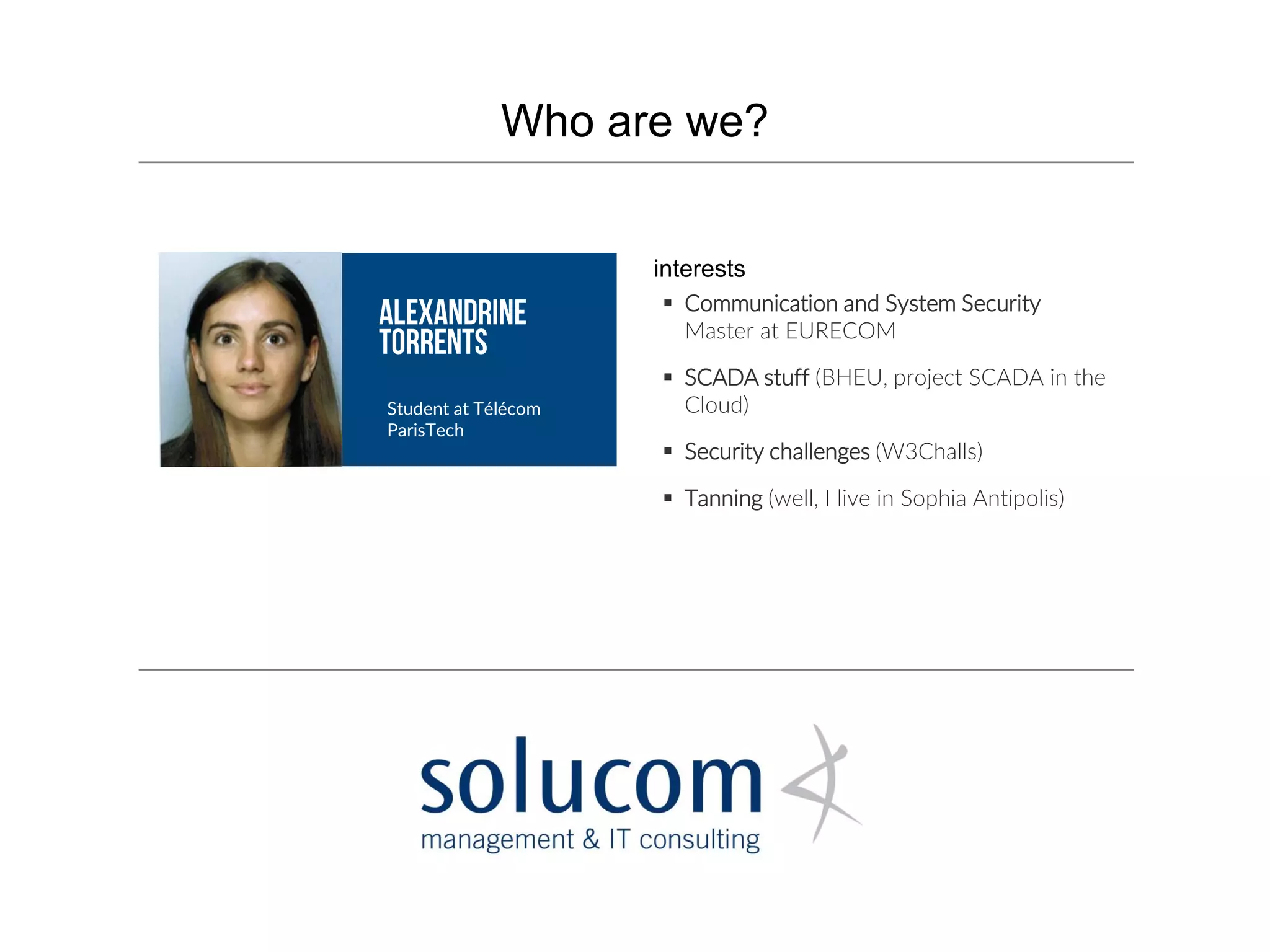 Who are we?
Student at Télécom
ParisTech
 Communication and System Security
Master at EURECOM
 SCADA stuff (BHEU, project SCADA in the
Cloud)
 Security challenges (W3Challs)
 Tanning (well, I live in Sophia Antipolis)
interests
 