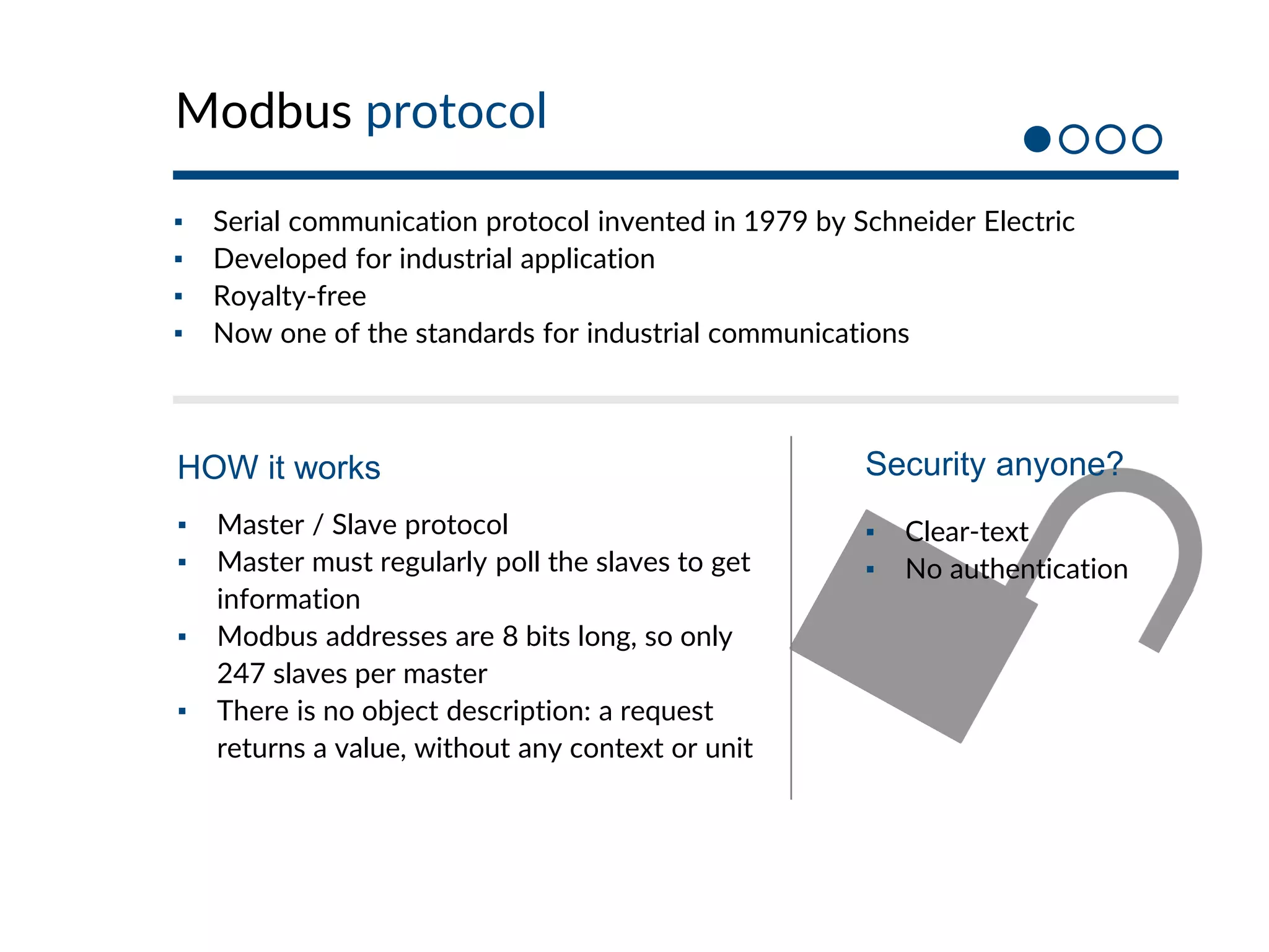 Modbus protocol
▪ Serial communication protocol invented in 1979 by Schneider Electric
▪ Developed for industrial application
▪ Royalty-free
▪ Now one of the standards for industrial communications
▪ Master / Slave protocol
▪ Master must regularly poll the slaves to get
information
▪ Modbus addresses are 8 bits long, so only
247 slaves per master
▪ There is no object description: a request
returns a value, without any context or unit
HOW it works
▪ Clear-text
▪ No authentication
Security anyone?
 