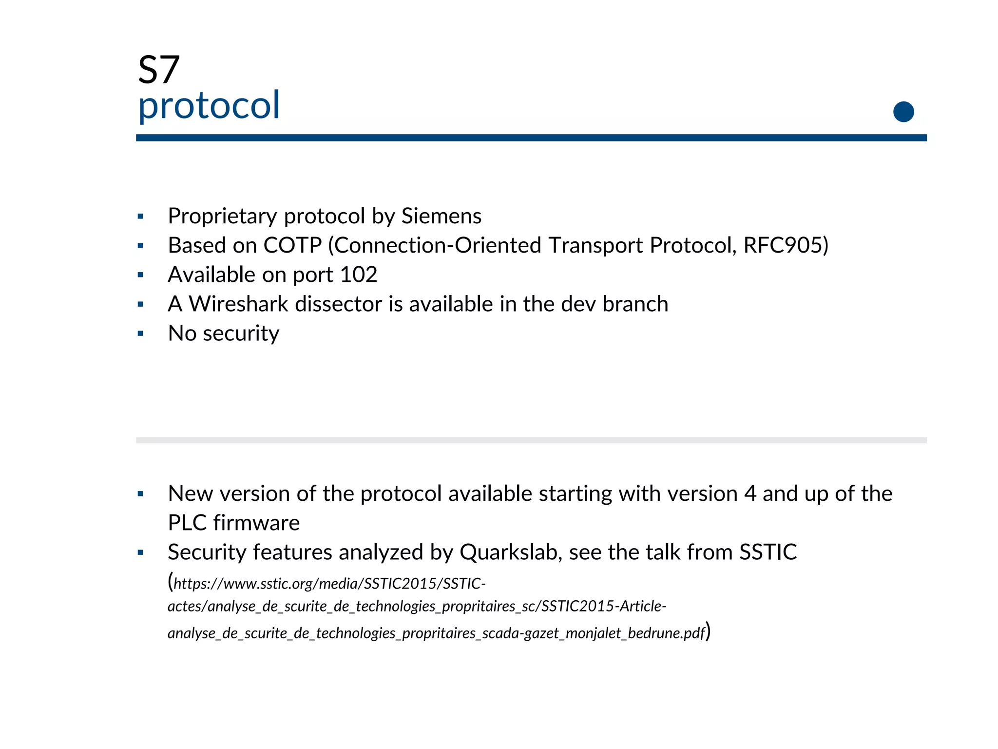 S7
protocol
▪ Proprietary protocol by Siemens
▪ Based on COTP (Connection-Oriented Transport Protocol, RFC905)
▪ Available on port 102
▪ A Wireshark dissector is available in the dev branch
▪ No security
▪ New version of the protocol available starting with version 4 and up of the
PLC firmware
▪ Security features analyzed by Quarkslab, see the talk from SSTIC
(https://www.sstic.org/media/SSTIC2015/SSTIC-
actes/analyse_de_scurite_de_technologies_propritaires_sc/SSTIC2015-Article-
analyse_de_scurite_de_technologies_propritaires_scada-gazet_monjalet_bedrune.pdf)
 