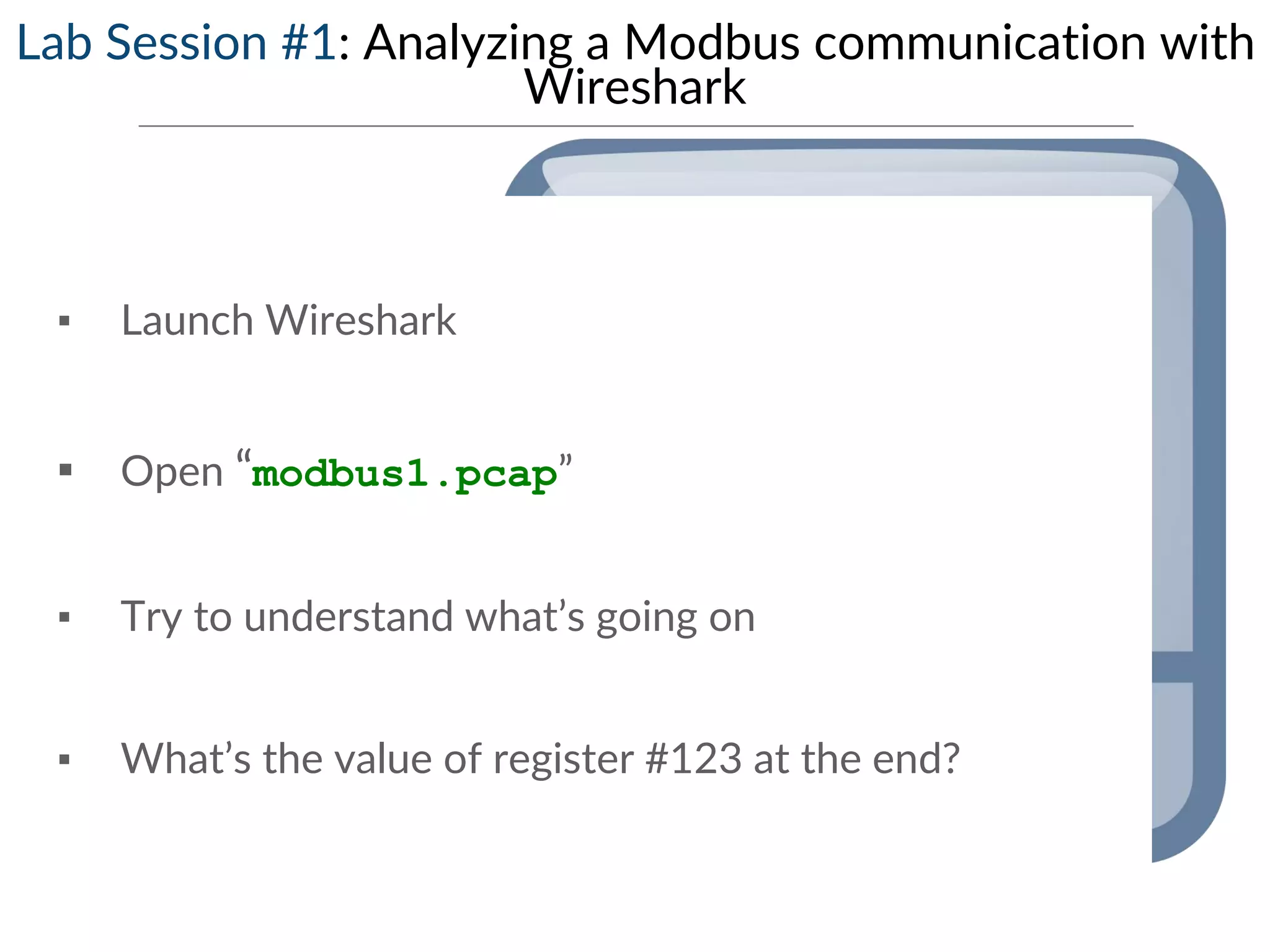 Lab Session #1: Analyzing a Modbus communication with
Wireshark
▪ Launch Wireshark
▪ Open “modbus1.pcap”
▪ Try to understand what’s going on
▪ What’s the value of register #123 at the end?
 