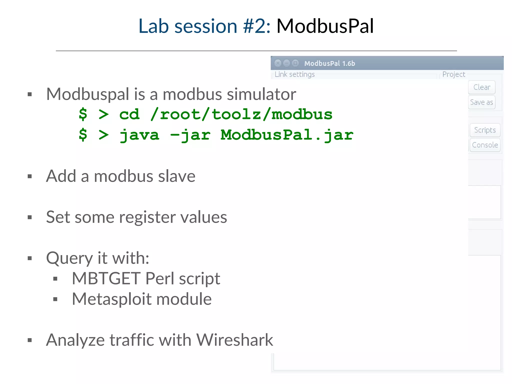 Lab session #2: ModbusPal
▪ Modbuspal is a modbus simulator
$ > cd /root/toolz/modbus
$ > java –jar ModbusPal.jar
▪ Add a modbus slave
▪ Set some register values
▪ Query it with:
▪ MBTGET Perl script
▪ Metasploit module
▪ Analyze traffic with Wireshark
 