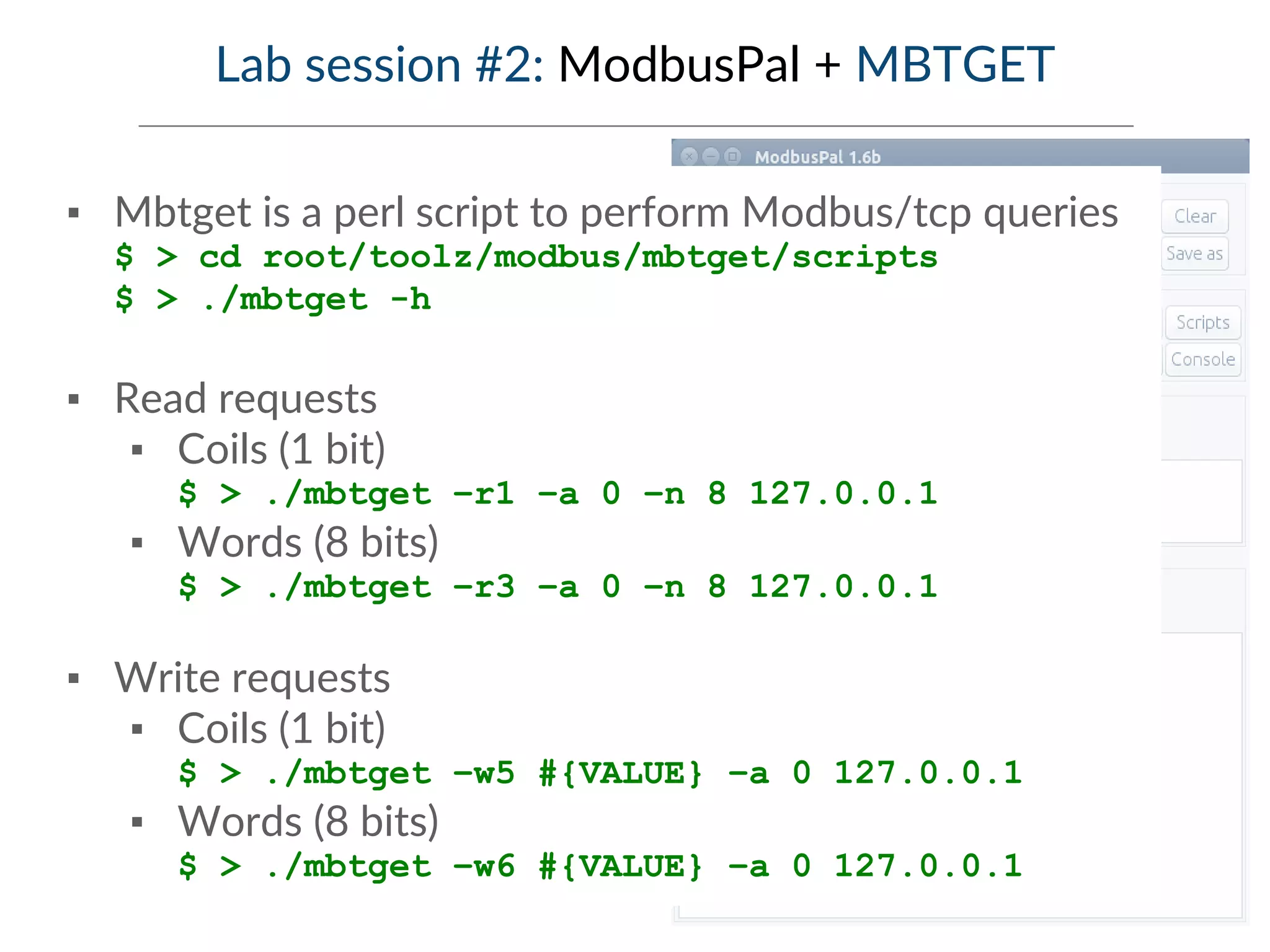 Lab session #2: ModbusPal + MBTGET
▪ Mbtget is a perl script to perform Modbus/tcp queries
$ > cd root/toolz/modbus/mbtget/scripts
$ > ./mbtget -h
▪ Read requests
▪ Coils (1 bit)
$ > ./mbtget –r1 –a 0 –n 8 127.0.0.1
▪ Words (8 bits)
$ > ./mbtget –r3 –a 0 –n 8 127.0.0.1
▪ Write requests
▪ Coils (1 bit)
$ > ./mbtget –w5 #{VALUE} –a 0 127.0.0.1
▪ Words (8 bits)
$ > ./mbtget –w6 #{VALUE} –a 0 127.0.0.1
 