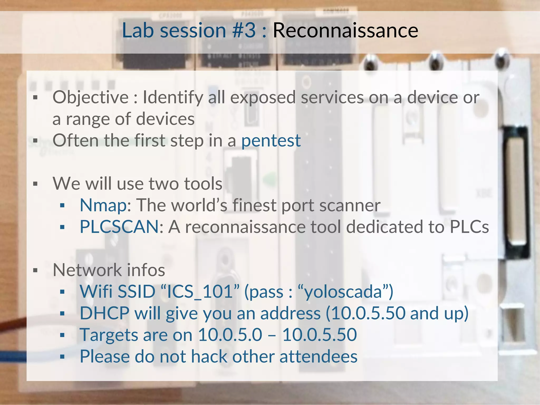 ▪ Objective : Identify all exposed services on a device or
a range of devices
▪ Often the first step in a pentest
▪ We will use two tools
▪ Nmap: The world’s finest port scanner
▪ PLCSCAN: A reconnaissance tool dedicated to PLCs
▪ Network infos
▪ Wifi SSID “ICS_101” (pass : “yoloscada”)
▪ DHCP will give you an address (10.0.5.50 and up)
▪ Targets are on 10.0.5.0 – 10.0.5.50
▪ Please do not hack other attendees
Lab session #3 : Reconnaissance
 
