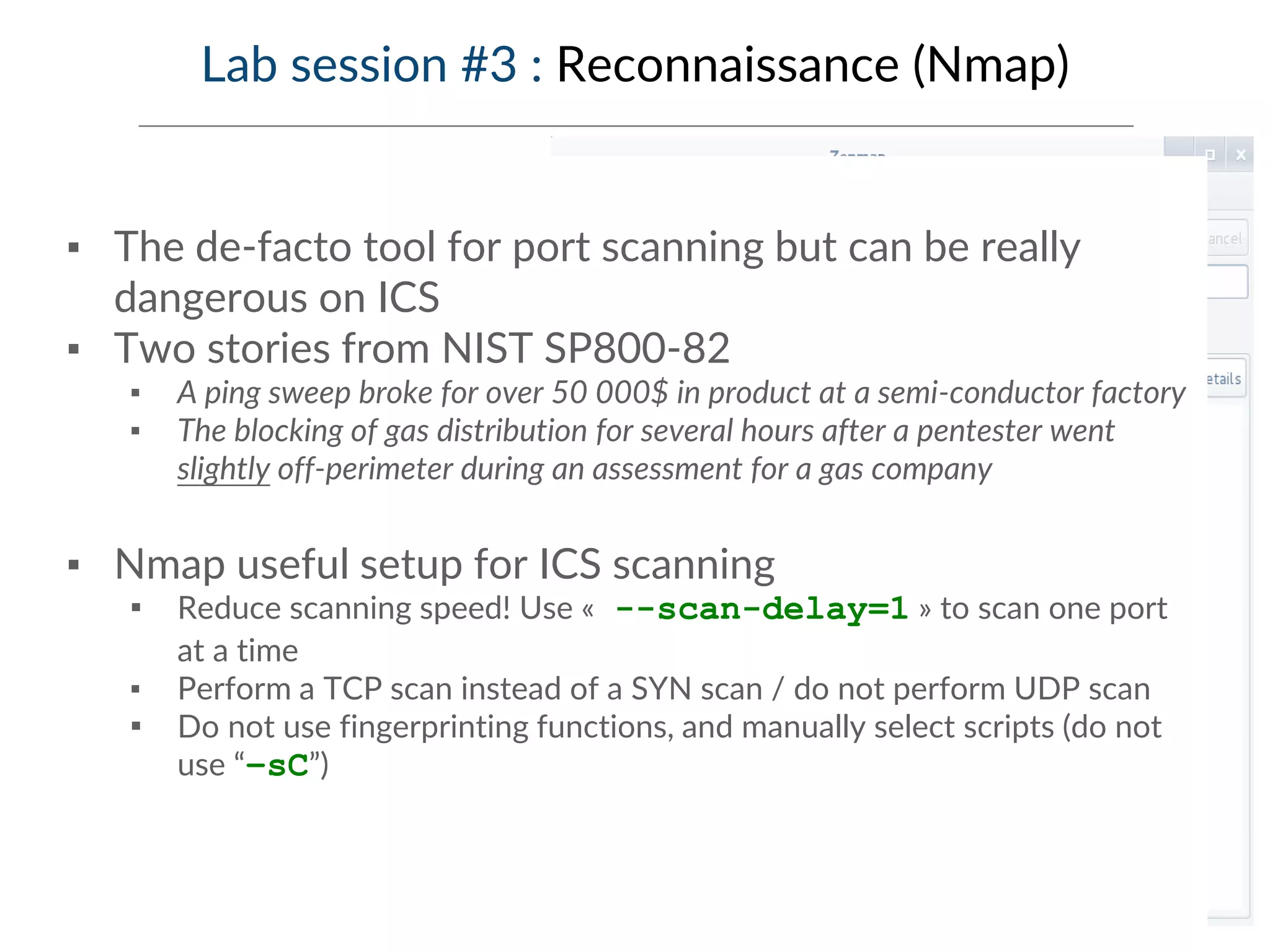 Lab session #3 : Reconnaissance (Nmap)
▪ The de-facto tool for port scanning but can be really
dangerous on ICS
▪ Two stories from NIST SP800-82
▪ A ping sweep broke for over 50 000$ in product at a semi-conductor factory
▪ The blocking of gas distribution for several hours after a pentester went
slightly off-perimeter during an assessment for a gas company
▪ Nmap useful setup for ICS scanning
▪ Reduce scanning speed! Use « --scan-delay=1 » to scan one port
at a time
▪ Perform a TCP scan instead of a SYN scan / do not perform UDP scan
▪ Do not use fingerprinting functions, and manually select scripts (do not
use “–sC”)
 