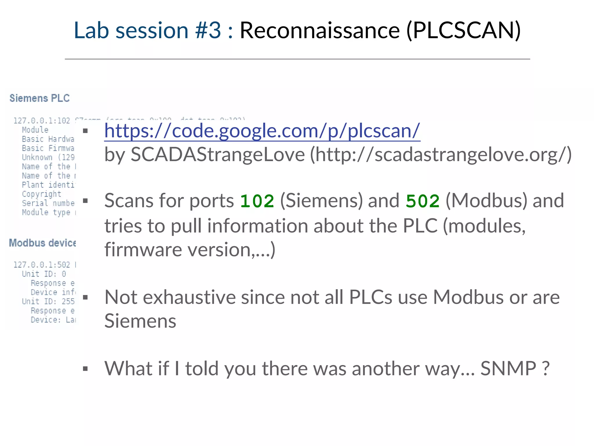 Lab session #3 : Reconnaissance (PLCSCAN)
▪ https://code.google.com/p/plcscan/
by SCADAStrangeLove (http://scadastrangelove.org/)
▪ Scans for ports 102 (Siemens) and 502 (Modbus) and
tries to pull information about the PLC (modules,
firmware version,…)
▪ Not exhaustive since not all PLCs use Modbus or are
Siemens
▪ What if I told you there was another way… SNMP ?
 