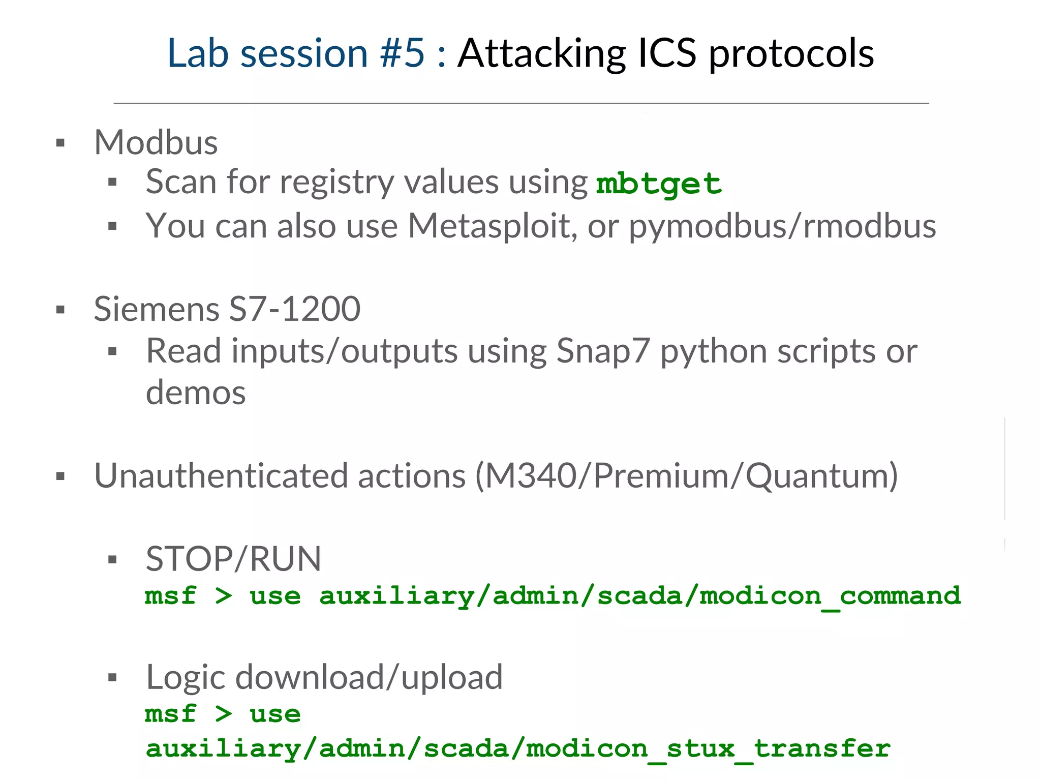 Lab session #5 : Attacking ICS protocols
▪ Modbus
▪ Scan for registry values using mbtget
▪ You can also use Metasploit, or pymodbus/rmodbus
▪ Siemens S7-1200
▪ Read inputs/outputs using Snap7 python scripts or
demos
▪ Unauthenticated actions (M340/Premium/Quantum)
▪ STOP/RUN
msf > use auxiliary/admin/scada/modicon_command
▪ Logic download/upload
msf > use
auxiliary/admin/scada/modicon_stux_transfer
 