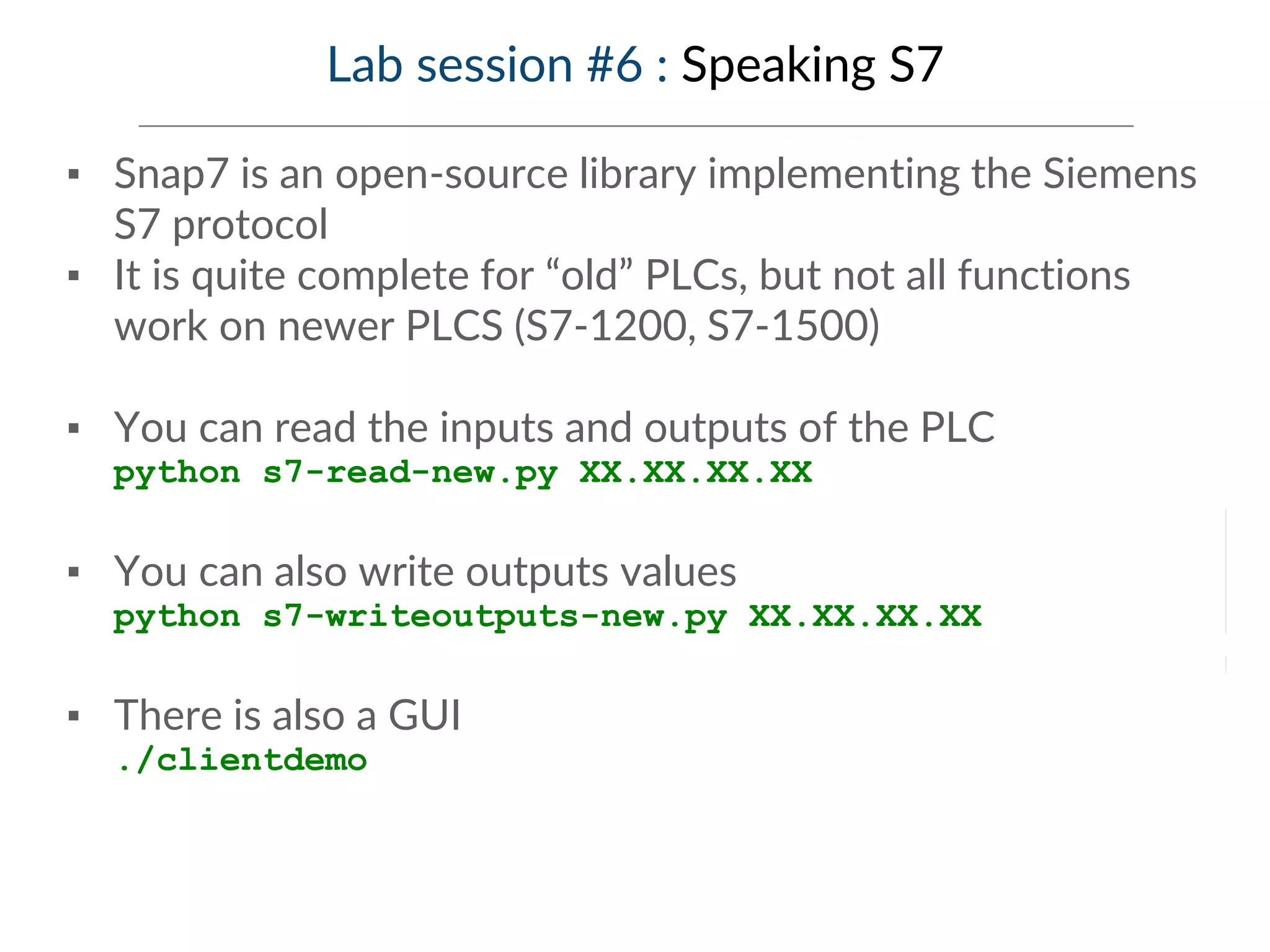 Lab session #6 : Speaking S7
▪ Snap7 is an open-source library implementing the Siemens
S7 protocol
▪ It is quite complete for “old” PLCs, but not all functions
work on newer PLCS (S7-1200, S7-1500)
▪ You can read the inputs and outputs of the PLC
python s7-read-new.py XX.XX.XX.XX
▪ You can also write outputs values
python s7-writeoutputs-new.py XX.XX.XX.XX
▪ There is also a GUI
./clientdemo
 