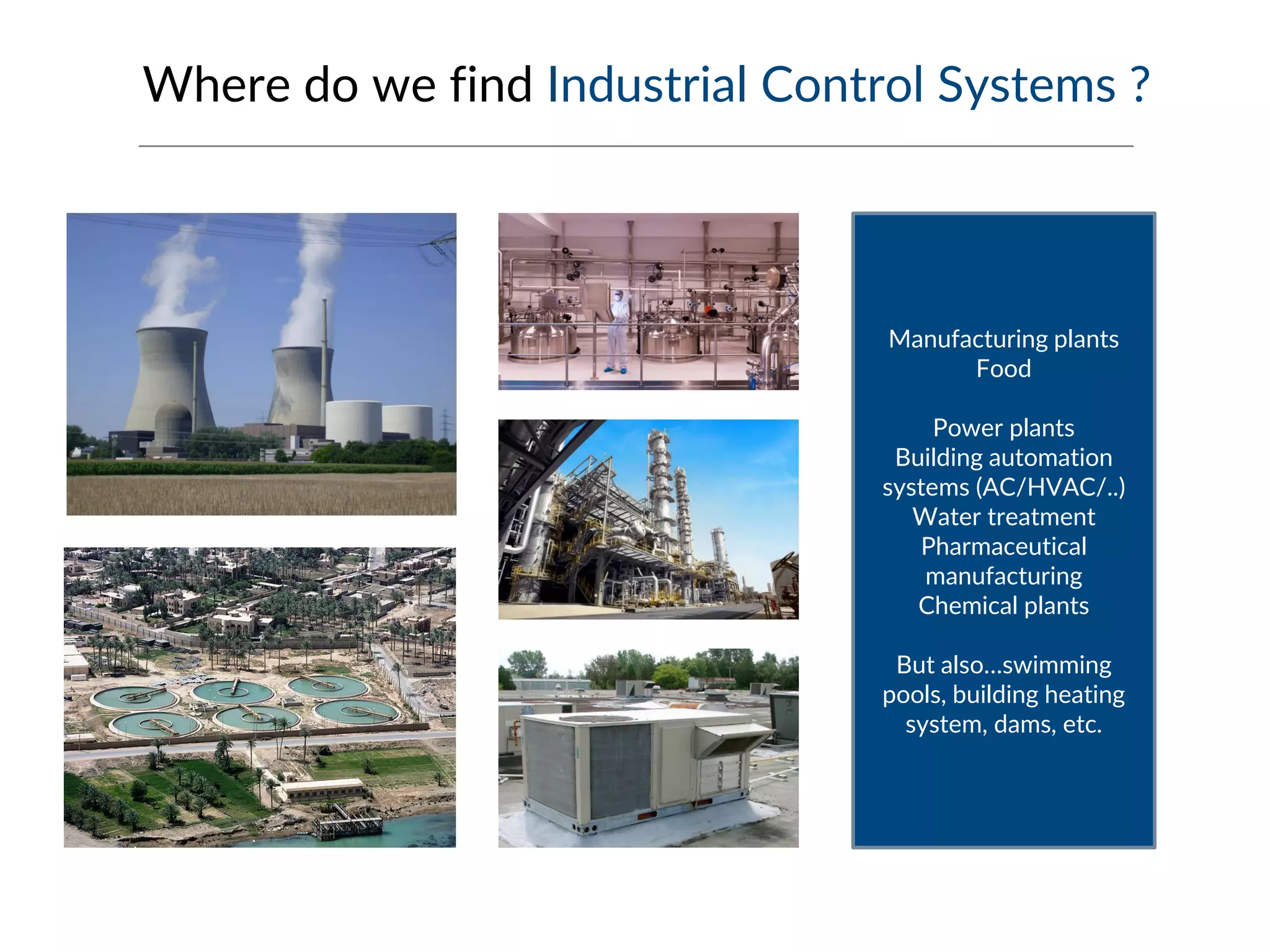Where do we find Industrial Control Systems ?
Manufacturing plants
Food
Power plants
Building automation
systems (AC/HVAC/..)
Water treatment
Pharmaceutical
manufacturing
Chemical plants
But also…swimming
pools, building heating
system, dams, etc.
 