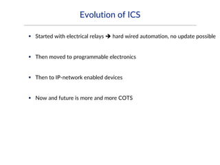 Evolution of ICS
 Started with electrical relays  hard wired automation, no update possible
 Then moved to programmable electronics
 Then to IP-network enabled devices
 Now and future is more and more COTS
 