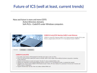 Future of ICS (well at least, current trends)
Now and future is more and more COTS
Active Directory domains
Soft-PLCs : CodeSYS under Windows computers
 
