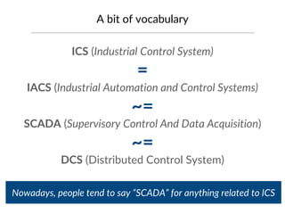 A bit of vocabulary
ICS (Industrial Control System)
=
IACS (Industrial Automation and Control Systems)
~=
SCADA (Supervisory Control And Data Acquisition)
~=
DCS (Distributed Control System)
Nowadays, people tend to say “SCADA” for anything related to ICS
 