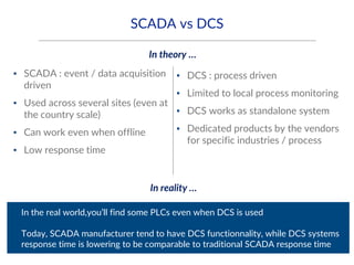 SCADA vs DCS
▪ SCADA : event / data acquisition
driven
▪ Used across several sites (even at
the country scale)
▪ Can work even when offline
▪ Low response time
▪ DCS : process driven
▪ Limited to local process monitoring
▪ DCS works as standalone system
▪ Dedicated products by the vendors
for specific industries / process
▪ In the real world,you’ll find some PLCs even when DCS is used
▪ Today, SCADA manufacturer tend to have DCS functionnality, while DCS systems
response time is lowering to be comparable to traditional SCADA response time
In theory …
In reality …
 