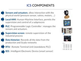 ICS COMPONENTS
▪ Sensors and actuators: allow interaction with the
physical world (pressure sensor, valves, motors, …)
▪ Local HMI: Human-Machine Interface, permits the
supervision and control of a subprocess
▪ PLC: Programmable Logic Controller : manages the
sensors and actuators
▪ Supervision screen: remote supervision of the
industrial process
▪ Data historian: Records all the data from the
production and Scada networks
▪ RTU : Remote Terminal Unit (standalone PLC)
▪ IED : Intelligent Electronic Device (smart sensor)
 