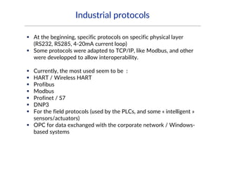 Industrial protocols
 At the beginning, specific protocols on specific physical layer
(RS232, RS285, 4-20mA current loop)
 Some protocols were adapted to TCP/IP, like Modbus, and other
were developped to allow interoperability.
 Currently, the most used seem to be :
 HART / Wireless HART
 Profibus
 Modbus
 Profinet / S7
 DNP3
 For the field protocols (used by the PLCs, and some « intelligent »
sensors/actuators)
 OPC for data exchanged with the corporate network / Windows-
based systems
 