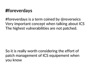 #foreverdays
#foreverdays is a term coined by @reverseics
Very important concept when talking about ICS
The highest vulnerabilities are not patched.
So it is really worth considering the effort of
patch management of ICS equipement when
you know
 