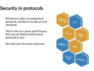 Security in protocols
ICS devices often use proprietary
protocols, and there are also several
standards.
That is why on a given plant/factory
ICS, you are likely to find several
protocols in use.
We will cover the most used ones.
 