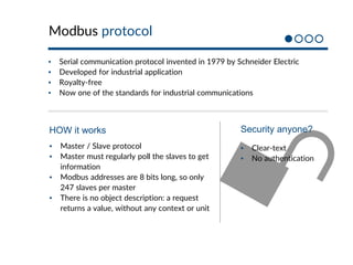 Modbus protocol
▪ Serial communication protocol invented in 1979 by Schneider Electric
▪ Developed for industrial application
▪ Royalty-free
▪ Now one of the standards for industrial communications
▪ Master / Slave protocol
▪ Master must regularly poll the slaves to get
information
▪ Modbus addresses are 8 bits long, so only
247 slaves per master
▪ There is no object description: a request
returns a value, without any context or unit
HOW it works
▪ Clear-text
▪ No authentication
Security anyone?
 