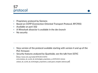 S7
protocol
▪ Proprietary protocol by Siemens
▪ Based on COTP (Connection-Oriented Transport Protocol, RFC905)
▪ Available on port 102
▪ A Wireshark dissector is available in the dev branch
▪ No security
▪ New version of the protocol available starting with version 4 and up of the
PLC firmware
▪ Security features analyzed by Quarkslab, see the talk from SSTIC
(https://www.sstic.org/media/SSTIC2015/SSTIC-
actes/analyse_de_scurite_de_technologies_propritaires_sc/SSTIC2015-Article-
analyse_de_scurite_de_technologies_propritaires_scada-gazet_monjalet_bedrune.pdf)
 