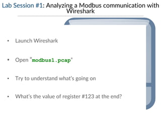 Lab Session #1: Analyzing a Modbus communication with
Wireshark
▪ Launch Wireshark
▪ Open “modbus1.pcap”
▪ Try to understand what’s going on
▪ What’s the value of register #123 at the end?
 