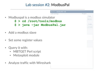 Lab session #2: ModbusPal
▪ Modbuspal is a modbus simulator
$ > cd /root/toolz/modbus
$ > java –jar ModbusPal.jar
▪ Add a modbus slave
▪ Set some register values
▪ Query it with:
▪ MBTGET Perl script
▪ Metasploit module
▪ Analyze traffic with Wireshark
 
