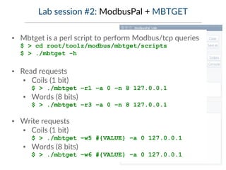Lab session #2: ModbusPal + MBTGET
▪ Mbtget is a perl script to perform Modbus/tcp queries
$ > cd root/toolz/modbus/mbtget/scripts
$ > ./mbtget -h
▪ Read requests
▪ Coils (1 bit)
$ > ./mbtget –r1 –a 0 –n 8 127.0.0.1
▪ Words (8 bits)
$ > ./mbtget –r3 –a 0 –n 8 127.0.0.1
▪ Write requests
▪ Coils (1 bit)
$ > ./mbtget –w5 #{VALUE} –a 0 127.0.0.1
▪ Words (8 bits)
$ > ./mbtget –w6 #{VALUE} –a 0 127.0.0.1
 