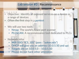 ▪ Objective : Identify all exposed services on a device or
a range of devices
▪ Often the first step in a pentest
▪ We will use two tools
▪ Nmap: The world’s finest port scanner
▪ PLCSCAN: A reconnaissance tool dedicated to PLCs
▪ Network infos
▪ Wifi SSID “ICS_101” (pass : “yoloscada”)
▪ DHCP will give you an address (10.0.5.50 and up)
▪ Targets are on 10.0.5.0 – 10.0.5.50
▪ Please do not hack other attendees
Lab session #3 : Reconnaissance
 