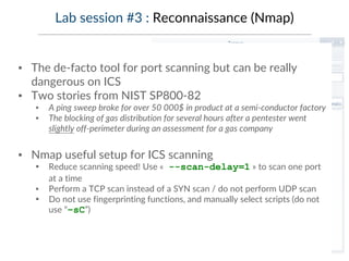 Lab session #3 : Reconnaissance (Nmap)
▪ The de-facto tool for port scanning but can be really
dangerous on ICS
▪ Two stories from NIST SP800-82
▪ A ping sweep broke for over 50 000$ in product at a semi-conductor factory
▪ The blocking of gas distribution for several hours after a pentester went
slightly off-perimeter during an assessment for a gas company
▪ Nmap useful setup for ICS scanning
▪ Reduce scanning speed! Use « --scan-delay=1 » to scan one port
at a time
▪ Perform a TCP scan instead of a SYN scan / do not perform UDP scan
▪ Do not use fingerprinting functions, and manually select scripts (do not
use “–sC”)
 