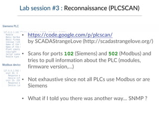 Lab session #3 : Reconnaissance (PLCSCAN)
▪ https://code.google.com/p/plcscan/
by SCADAStrangeLove (http://scadastrangelove.org/)
▪ Scans for ports 102 (Siemens) and 502 (Modbus) and
tries to pull information about the PLC (modules,
firmware version,…)
▪ Not exhaustive since not all PLCs use Modbus or are
Siemens
▪ What if I told you there was another way… SNMP ?
 