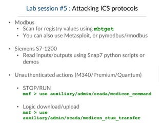 Lab session #5 : Attacking ICS protocols
▪ Modbus
▪ Scan for registry values using mbtget
▪ You can also use Metasploit, or pymodbus/rmodbus
▪ Siemens S7-1200
▪ Read inputs/outputs using Snap7 python scripts or
demos
▪ Unauthenticated actions (M340/Premium/Quantum)
▪ STOP/RUN
msf > use auxiliary/admin/scada/modicon_command
▪ Logic download/upload
msf > use
auxiliary/admin/scada/modicon_stux_transfer
 
