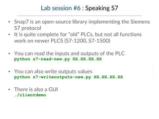 Lab session #6 : Speaking S7
▪ Snap7 is an open-source library implementing the Siemens
S7 protocol
▪ It is quite complete for “old” PLCs, but not all functions
work on newer PLCS (S7-1200, S7-1500)
▪ You can read the inputs and outputs of the PLC
python s7-read-new.py XX.XX.XX.XX
▪ You can also write outputs values
python s7-writeoutputs-new.py XX.XX.XX.XX
▪ There is also a GUI
./clientdemo
 
