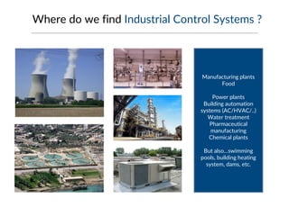 Where do we find Industrial Control Systems ?
Manufacturing plants
Food
Power plants
Building automation
systems (AC/HVAC/..)
Water treatment
Pharmaceutical
manufacturing
Chemical plants
But also…swimming
pools, building heating
system, dams, etc.
 