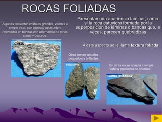 ROCAS FOLIADAS
Presentan una apariencia laminar, como
si la roca estuviera formada por la
superposición de láminas o bandas que, a
veces, parecen quebradizas
A este aspecto se le llama textura foliada
Algunas presentan cristales grandes, visibles a
simple vista, con aspecto aplastado y
orientados en bandas con alternancia de tonos
claros y oscuros.
Otras tienen cristales
pequeños y brillantes
En otras no se aprecia a simple
vista la presencia de cristales
 