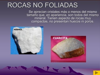 ROCAS NO FOLIADAS
Se aprecian cristales más o menos del mismo
tamaño que, en apariencia, son todos del mismo
mineral. Tienen aspecto de rocas muy
compactas, no presentan huecos ni poros.
 